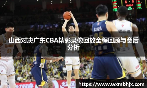 山西对决广东CBA精彩录像回放全程回顾与赛后分析